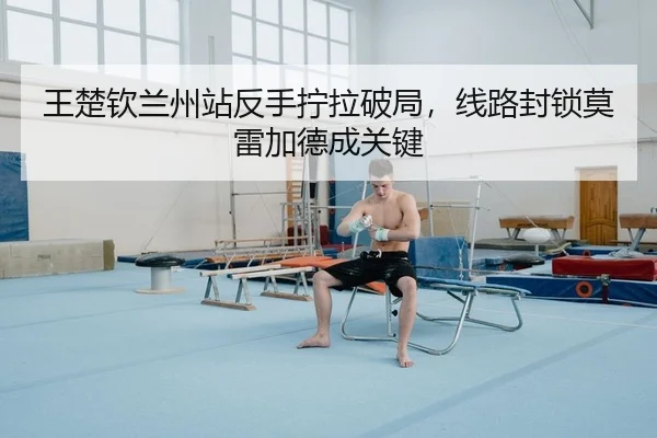王楚钦兰州站反手拧拉破局，线路封锁莫雷加德成关键